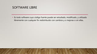 SOFTWARE LIBRE
• Es todo software cuyo código fuente puede ser estudiado, modificado, y utilizado
libremente con cualquier fin redistribuido con cambios y o mejoras o sin ellas.
 