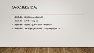 CARACTERISTICAS
• Libertad de estudiarlo y adaptarlo.
• Libertad de distribuir copias.
• Libertad de mejora y publicación de cambios.
• Libertad de usar el programa con cualquier propósito
 