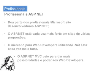 Profissionais
Profissionais ASP.NET

• Boa parte dos profissionais Microsoft são
  desenvolvedores ASP.NET;

• O ASP.NET está cada vez mais forte em sites de várias
  proporções;

• O mercado para Web Developers utilizando .Net esta
  cada vez mais forte.

      • O ASP.NET MVC veio para dar mais
        possibilidades e poder aos Web Developers.
 