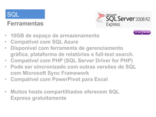 SQL
 Ferramentas
• 10GB de espaço de armazenamento
• Compatível com SQL Azure
• Disponível com ferramenta de gerenciamento
  gráfica, plataforma de relatórios e full-text search.
• Compatível com PHP (SQL Server Driver for PHP)
• Pode ser sincronizado com outras versões de SQL
  com Microsoft Sync Framework
• Compatível com PowerPivot para Excel

• Muitos hosts compartilhados oferecem SQL
  Express gratuitamente
 