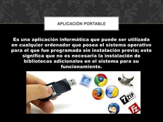 APLICACIÓN PORTABLE 
Es una aplicación informática que puede ser utilizada 
en cualquier ordenador que posea el sistema operativo 
para el que fue programada sin instalación previa; esto 
significa que no es necesaria la instalación de 
bibliotecas adicionales en el sistema para su 
funcionamiento. 
 