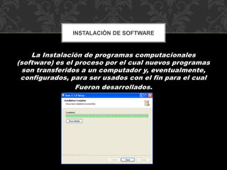 INSTALACIÓN DE SOFTWARE 
La Instalación de programas computacionales 
(software) es el proceso por el cual nuevos programas 
son transferidos a un computador y, eventualmente, 
configurados, para ser usados con el fin para el cual 
Fueron desarrollados. 
 