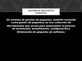 SISTEMA DE GESTIÓN DE 
PAQUETES 
Un sistema de gestión de paquetes, también conocido 
como gestor de paquetes, es una colección de 
Herramientas que sirven para automatizar el proceso 
de instalación, actualización, configuración y 
Eliminación de paquetes de software. 
 
