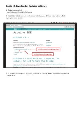Click her hvis du bruger Mac
Click her hvis du bruger Windows
Guide til download af Arduino software:
1. Gå ind på dette link:
http://arduino.cc/en/Main/Software
2. Scroll lidt ned ad siden til der hvor der står "Arduino IDE" og vælg udfra hvilket
styresystem du bruger.
3. Download skulle gerne begynde og når det er færdigt ‘åbner’ du pakken og intallerer
programmet.
 