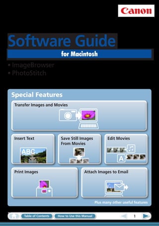 Software Guide
                             for Macintosh
•	ImageBrowser
•	PhotoStitch


 Special Features
  Transfer Images and Movies




  Insert Text                Save Still Images             Edit Movies
                             From Movies

     ABC
                                                                  A
  Print Images                             Attach Images to Email




                                                    Plus many other useful features


       Table of Contents   How to Use this Manual                         1
 