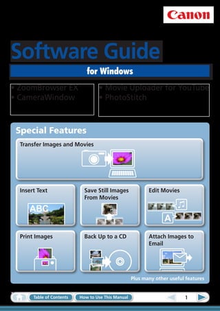 Software Guide
                              for Windows
•	ZoomBrowser EX                   •	Movie Uploader for YouTube
•	CameraWindow                     •	PhotoStitch



 Special Features
  Transfer Images and Movies




  Insert Text                Save Still Images             Edit Movies
                             From Movies

     ABC
                                                                  A
  Print Images               Back Up to a CD               Attach Images to
                                                           Email




                                                    Plus many other useful features


       Table of Contents   How to Use This Manual                         1
 