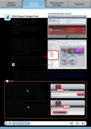 Things to                       Mastering                   More Advanced
                                                                                              Appendices
 Remember                         the Basics                    Techniques



                                                          CameraWindow (Menu Screen)

	4      Click [Import Images from
        Camera], and then click
        [Import Untransferred
        Images].
        Only images that have not yet
        been transferred will start to
        transfer.


        After you click [OK] in the
        dialog that indicates the transfer
        is complete and close the
        CameraWindow screen, the
        transferred images will display in
        the Main Window.
        You can select the newly transferred images
        by their shooting dates or My Category
        (select models only) classification.

             : Folders containing newly acquired images


        •	Images from memory cards with large numbers of images (more than 1,000) may not transfer
          correctly. If this happens, please use a memory card reader to transfer. For details on transferring
          images from a memory card reader, refer to “Transferring Images Using a Memory Card Reader”.
        •	Movie files take time to transfer since the files are large.
     HINT
Changing the Transfer Destination Folder
The default settings save transferred images into
the [Pictures] or [My Pictures] folders. To change the
destination folder, click the     button shown on the
right in Step 4 as described above, then click the [Import]
button. In the [Folder Settings] tab, click [Browse] to
complete settings in the screen currently displayed.
Changing the software that displays after images
have been transferred
You can choose the software that displays after images
have been transferred. Click     in the upper right corner
of CameraWindow, then click [Import] in the screen that
appears and choose the [After Import] tab. After making
your settings, press [OK] and close the [Preferences]
screen.


            Table of Contents                                                                  10
 