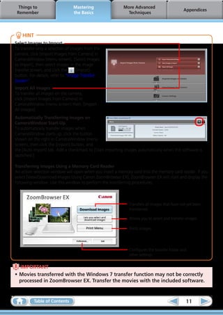 Things to                     Mastering                 More Advanced
                                                                                             Appendices
 Remember                       the Basics                  Techniques




    HINT
Select Images to Import
To transfer only a selection of images from the
camera, click [Import Images from Camera] in
CameraWindow (menu screen), [Select Images
to Import], then select images in the image
transfer screen, and click the    (Import)
button. For details, refer to “Image Transfer
Screen”.
Import All Images
To transfer all images on the camera,
click [Import Images from Camera] in
CameraWindow (menu screen) then, [Import
All Images].
Automatically Transferring Images on
CameraWindow Start-Up
To automatically transfer images when
CameraWindow starts up, click the button
shown on the right in CameraWindow (menu
screen), then click the [Import] button, and
the [Auto Import] tab. Add a checkmark to [Start importing images automatically when this software is
launched.].

Transferring Images Using a Memory Card Reader
An action selection window will open when you insert a memory card into the memory card reader. If you
select [View/Download Images Using Canon ZoomBrowser EX], ZoomBrowser EX will start and display the
following window. Use this window to perform the transferring procedures.



                                                             Transfers all images that have not yet been
                                                             transferred.

                                                             Allows you to select and transfer images.

                                                             Prints images.




                                                             Configures the transfer folder and
                                                             other settings.


  IMPORTANT
•	Movies transferred with the Windows 7 transfer function may not be correctly
  processed in ZoomBrowser EX. Transfer the movies with the included software.


           Table of Contents                                                                   11
 