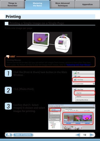 Things to                     Mastering                   More Advanced
                                                                                               Appendices
  Remember                       the Basics                    Techniques




Printing
    Printing a Single Image on a Single Page
Prints one image per page.




     HINT
 Printing Movies
 Movies cannot be printed, but you can extract still images from movies, and print them after they have
 been saved. For details on how to save still images from movies, refer to “Extracting Stills from Movies”.



	1       Click the [Print & Share] task button in the Main
         Window.




	2       Click [Photo Print].




	3       Confirm that [1. Select
         Images] is chosen and select
         images for printing.




            Table of Contents                                                                   12
 