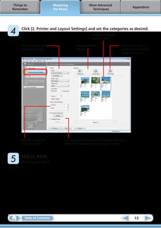 Things to                  Mastering                  More Advanced
                                                                                            Appendices
 Remember                    the Basics                   Techniques




	4    Click [2. Printer and Layout Settings] and set the categories as desired.
                                                           Select an image to
                                                           rotate or trim.

      Sets the printer and                   Rotates selected                      Click here to crop a
      paper size settings.                   images.                               portion of the selected
                                                                                   image and print it.




      Sets the number of            Configures the printing of the shooting information,
      rows or columns.              comments, headers, footers or page numbers.




	5    Click [3. Print].
      Printing will start.




        Table of Contents                                                                    15
 