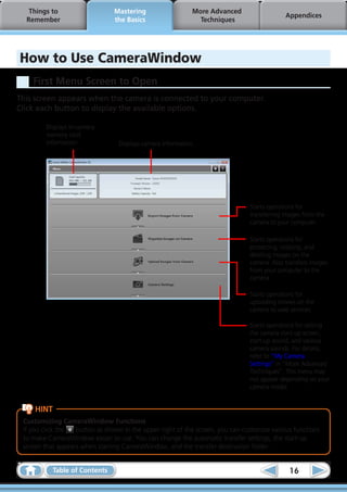 Things to                    Mastering                    More Advanced
                                                                                            Appendices
  Remember                      the Basics                     Techniques




How to Use CameraWindow
    First Menu Screen to Open
This screen appears when the camera is connected to your computer.
Click each button to display the available options.

         Displays in-camera
         memory card
         information.             Displays camera information.




                                                                               Starts operations for
                                                                               transferring images from the
                                                                               camera to your computer.

                                                                               Starts operations for
                                                                               protecting, rotating, and
                                                                               deleting images on the
                                                                               camera. Also transfers images
                                                                               from your computer to the
                                                                               camera.

                                                                               Starts operations for
                                                                               uploading movies on the
                                                                               camera to web services.

                                                                               Starts operations for setting
                                                                               the camera start-up screen,
                                                                               start-up sound, and various
                                                                               camera sounds. For details,
                                                                               refer to “My Camera
                                                                               Settings” in “More Advanced
                                                                               Techniques”. This menu may
                                                                               not appear depending on your
                                                                               camera model.


     HINT
 Customizing CameraWindow Functions
 If you click the  button as shown in the upper right of the screen, you can customize various functions
 to make CameraWindow easier to use. You can change the automatic transfer settings, the start-up
 screen that appears when starting CameraWindow, and the transfer destination folder.


            Table of Contents                                                                16
 