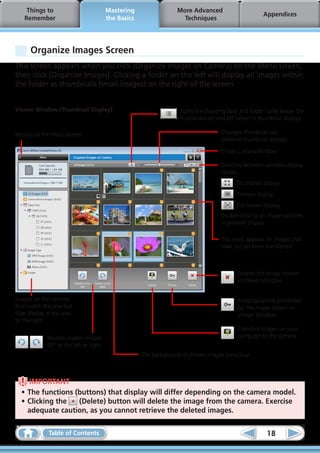 Things to                            Mastering                  More Advanced
                                                                                                        Appendices
    Remember                              the Basics                   Techniques




       Organize Images Screen
This screen appears when you click [Organize Images on Camera] on the Menu screen,
then click [Organize Images]. Clicking a folder on the left will display all images within
the folder as thumbnails (small images) on the right of the screen.


Viewer Window (Thumbnail Display)                                   	 Turns the shooting date and folder name below the
                                                                      thumbnails on and off (when in thumbnail display).

Returns to the Menu screen.                                                           Changes thumbnail size
                                                                                      (when in thumbnail display).

                                                                                      Closes CameraWindow.

                                                                                      Switches between window display
                                                                                      modes.
                                                                                             Thumbnail display
                                                                                             Preview display
                                                                                             Full screen display
                                                                                      Double-clicking an image switches
                                                                                      to preview display.

                                                                                      This mark appears on images that
                                                                                      have not yet been transferred.



                                                                                           	 Deletes the image chosen
                                                                                             in Viewer Window.


Images on the camera                                                                       	 Protects/cancels protection
that match the selected                                                                      for the image chosen in
filter display in the area                                                                   Viewer Window.
to the right.
                                                                                           	 Transfers images on your
            	 Rotates chosen images                                                          computer to the camera.
              90° to the left or right.
                                                       The background of chosen images turns blue.



     IMPORTANT
  •	The functions (buttons) that display will differ depending on the camera model.
  •	Clicking the   (Delete) button will delete the image from the camera. Exercise
    adequate caution, as you cannot retrieve the deleted images.

               Table of Contents                                                                          18
 