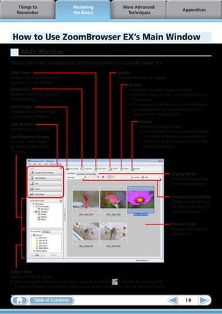 Things to                         Mastering                       More Advanced
                                                                                                            Appendices
    Remember                           the Basics                        Techniques




 How to Use ZoomBrowser EX’s Main Window
      Main Window
This is the main window for performing tasks in ZoomBrowser EX.
Slide Show                                                         Search
Displays the selected images in                                    Performs searches on images.
succession in the window.
                                                                           Delete
Properties                                                                 Deletes the selected images or folders.
Displays information about a                                               •	 Deleted images are sent to the Recycle Bin on
selected image.                                                               the desktop.
                                                                           •	 The association between a sound memo and
View Image
                                                                              an image cannot be recovered from a file
Displays the selected image
                                                                              restored from the Recycle Bin.
in the Viewer Window.
                                                                                  Rotate
Task Buttons
                                                                                  Rotates a selected image.
Selects a task to perform.
                                                                                  •	 Click the [Edit] menu and select [Rotate
Last Acquired Images                                                                 According to Rotation Information] to
You can check images                                                                 rotate the original image as well in the
by shooting date or My                                                               displayed direction.
Category.




                                                                                                      Display Mode
                                                                                                      Selects a display mode
                                                                                                      for the Browser Area.


                                                                                                      Display Control Panel
                                                                                                      Configures the settings
                                                                                                      for displaying images in
                                                                                                      the Browser Area.


                                                                                                      Browser Area
                                                                                                      Displays the images in
                                                                                                      an index list.




Folder Area
Selects a folder to display.
•	 You can register folders you use often as Favorite Folders (      ). Register by clicking [Add].
   To delete a folder in the Favorite Folders area, select a folder and click the [Remove] button.


              Table of Contents                                                                               19
 