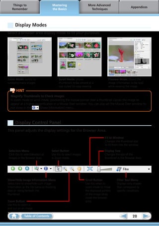 Things to                       Mastering                     More Advanced
                                                                                                      Appendices
    Remember                         the Basics                      Techniques




      Display Modes
Select a browser area display mode to fit your purposes.




Zoom Mode: suited for                      Scroll Mode: allows                      Preview Mode: allows the
surveying many images.                     thumbnails to be viewed at a             image information to be read
                                           size suited for easy viewing.            while viewing the image.
       HINT
  Magnify Thumbnails to Check Images
  In zoom mode or scroll mode, positioning the mouse pointer over a thumbnail causes the image to
  appear at a higher magnification in a Mouse Over window. You can also set the Mouse Over window to
  not show in the      (Show Information) menu.



      Display Control Panel
This panel adjusts the display settings for the Browser Area.
                                                                                 Fit to Window
                                                                                 Changes the thumbnail size
                                                                                 to fit them into the window.

 Selection Menu                      Select Button                               Display Size
 Click this to select/deselect all   Use this to select images                   Changes the size of the
 images in the Browser Area.         in Zoom mode.                               thumbnail in the Browser Area.




Show/Hide Image Information Menu                                 Scroll Button            Filter Tool Menu
Select here to show/hide such image                              Use this when in         Displays only images
information as the file name or shooting                         zoom mode to move        that correspond to
date or rating beneath the                                       the displayed portion    specific conditions.
thumbnail.                                                       of the image (drag
                                                                 inside the browser
Zoom Button                                                      area).
Use this to zoom in
and out on an image.

               Table of Contents                                                                       20
 