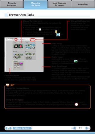 Things to                         Mastering                      More Advanced
                                                                                                          Appendices
    Remember                           the Basics                       Techniques




      Browser Area Tasks

                           Change the Folder Level                                              Change the Display Size
                           The level of folder displayed can be changed with the                You can change the
                           following procedures.                                                display ratio (Zoom mode)
                           •	 In Zoom mode, position the mouse cursor over the                  or thumbnail size (Scroll
                              folder and click the     icon when it displays.                   mode) with the slider.
                           •	 In Scroll or Preview mode, double-click the     icon.
                           •	 To advance to a higher folder level, click the      icon.




                                                                     Select Images
                                                                     Clicking an image in the Browser Area selects that
                                                                     image. To select multiple images, hold down the [Ctrl]
                                                                     key while clicking images, or hold down the [Shift] key
                                                                     and click a starting and ending image to select a range
                                                                     of adjacent images.
                                                                     Display Images
                                                                     Double-clicking an image in the Browser Area (or
                                                                     selecting the image and clicking    (View Image)),
                                                                     displays it in the Viewer Window.
                                                                     Move, Copy Images
                                                                     To move an image between folders, drag it over the
                                                                     destination folder and release the mouse button.
                                                                     To copy an image, hold the [Ctrl] key while releasing
                                                                     the mouse button as above.
Create New Folder
                                                                     You can also use the same procedures to copy images
To create a new folder in the Browser Area,
                                                                     between Windows Explorer and the Main Window.
click the [File] menu and select [New Folder].


       HINT
  Right-Click Context Menus
  Right-clicking over a window or image displays contextual menus. These menus contain the functions
  available in the current context as well as other convenient functions. Use the right-click menus to
  increase your efficiency.  

  Using the Navigator
  If you change the displayed zoom factor in Zoom Mode, a Navigator Window that shows the current
  position will appear. In the Navigator Window you can change the position by dragging  or clicking
  inside the window.




              Table of Contents                                                                             21
 