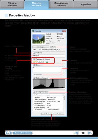 Things to                      Mastering                    More Advanced
                                                                                               Appendices
   Remember                        the Basics                     Techniques




      Properties Window
The Properties Window displays when you select an image in the Browser Area and
click the Properties button. The Properties Window does not display in the Preview
Mode.




Shows or hides categories.                                                      Protect
                                                                                Prevents an image from
                                                                                being overwritten or deleted.

File Name
The file name can
be changed.                                                                     Comment
                                                                                You can type a comment here.

Rating and My
Category                                                                        Keywords
Sets the rating for an                                                          Sets the keywords used in
image.                                                                          searches.
An icon will display if a
My Category is set (certain                                                      Brightness Histogram
models only).                                                                    A graph of the highlights and
                                                                                 shadows distribution in an
                                                                                 image.



                                                                                Shooting Information
                                                                                Displays detailed information,
                                                                                such as the shutter speed and
                                                                                exposure compensation setting.
                                                                                The camera model will determine
                                                                                what information is displayed.




                                  Image Selector Buttons
                                  When multiple images are selected, you
                                  can switch between images that display
                                  information in the Properties Window.


              Table of Contents                                                                 22
 