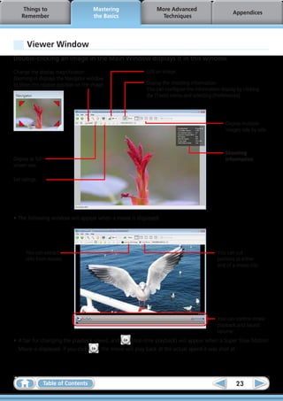 Things to                        Mastering             More Advanced
                                                                                                Appendices
    Remember                          the Basics              Techniques




       Viewer Window
Double-clicking an image in the Main Window displays it in this window.

Change the display magnification.                       Edit an image.
Zooming in displays the Navigator window
to show the relative position on the image.             Display the shooting information.
                                                        You can configure the information display by clicking
                                                        the [Tools] menu and selecting [Preferences].




                                                                                             Display multiple
                                                                                             images side by side.



                                                                                             Shooting
Display at full                                                                              information
screen size.

Set ratings.




•	The following window will appear when a movie is displayed.




      You can extract                                                                    You can cut
      stills from movies.                                                                portions at either
                                                                                         end of a movie clip.




                                                                                         You can control movie
                                                                                         playback and sound
                                                                                         volume.
•	A bar for changing the playback speed, and       (real-time playback) will appear when a Super Slow Motion
  Movie is displayed. If you click  , the movie will play back at the actual speed it was shot at.




                  Table of Contents                                                               23
 