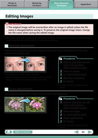 Things to                      Mastering                   More Advanced
                                                                                                Appendices
   Remember                        the Basics                    Techniques




 Editing Images
     IMPORTANT
  •	The original image will be overwritten after an image is edited unless the file
    name is changed before saving it. To preserve the original image intact, change
    the file name when saving the edited image.

•	This section introduces the procedures started by clicking the Edit task button. Images can also be edited in
  a similar way by clicking the [Edit] button in the Viewer Window.

     Red Eye Correction
Restores eye appearance to the original color when light reflected from the flash
makes them appear red.

                                                                          Procedures
                                                                      1   Select a task from the left
                                                                          side of the window:
                                                                          [Edit] and [Edit Image].
                                                                      2   Select an image.
•	Click [Start] when Auto mode is selected.                           3   [2. Select Editing Tool]
•	Switch to Manual mode if Auto mode cannot correct the
  image, and select the location of the eye to correct.  
                                                                      4   [Red Eye Correction]
                                                                      5   [3. Finish]
                                                                    •	Movies and RAW images cannot be
                                                                      edited.
     Auto Adjustment
Automatically adjusts the image color balance and brightness.

                                                                          Procedures
                                                                      1   Select a task from the left
                                                                          side of the window:
                                                                          [Edit] and [Edit Image].
                                                                      2   Select an image.
                                                                      3   [2. Select Editing Tool]
                                                                      4   [Auto Adjustment]
                                                                      5   [3. Finish]
                                                                    •	Movies and RAW images cannot be
                                                                      edited.

             Table of Contents                                                                    24
 