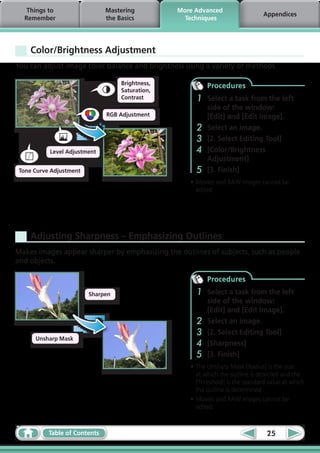 Things to                   Mastering          More Advanced
                                                                                 Appendices
  Remember                     the Basics           Techniques




    Color/Brightness Adjustment
You can adjust image color balance and brightness using a variety of methods.

                                    Brightness,            Procedures
                                    Saturation,
                                    Contrast           1   Select a task from the left
                                                           side of the window:
                               RGB Adjustment              [Edit] and [Edit Image].
                                                       2   Select an image.
                                                       3   [2. Select Editing Tool]
           Level Adjustment                            4   [Color/Brightness
                                                           Adjustment]
 Tone Curve Adjustment                                 5   [3. Finish]
                                                     •	Movies and RAW images cannot be
                                                       edited.




    Adjusting Sharpness – Emphasizing Outlines
Makes images appear sharper by emphasizing the outlines of subjects, such as people
and objects.

                                                           Procedures
                         Sharpen                       1   Select a task from the left
                                                           side of the window:
                                                           [Edit] and [Edit Image].
                                                       2   Select an image.
                                                       3   [2. Select Editing Tool]
      Unsharp Mask
                                                       4   [Sharpness]
                                                       5   [3. Finish]
                                                     •	The Unsharp Mask [Radius] is the size
                                                       at which the outline is detected and the
                                                       [Threshold] is the standard value at which
                                                       the outline is determined.
                                                     •	Movies and RAW images cannot be
                                                       edited.



           Table of Contents                                                      25
 