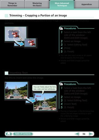 Things to                  Mastering                      More Advanced
                                                                                              Appendices
  Remember                    the Basics                       Techniques




    Trimming – Cropping a Portion of an Image
Use this to delete unnecessary portions of the image and leave only the necessary
portions.

                                                                        Procedures
                                                                    1   Select a task from the left
                                                                        side of the window:
                                                                        [Edit] and [Edit Image].
                                                                    2   Select an image.
                                                                    3   [2. Select Editing Tool]
                                                                    4   [Trim]
                                                                    5   [3. Finish]
                                                                  •	You can also input values or an aspect
                                                                    ratio to specify the trim area.
                                                                  •	Movies and RAW images cannot be
                                                                    edited.




    Inserting Text
Use this to insert text onto the image.

                                                                        Procedures
                               You can freely adjust the font,
                               size, color and text attributes.     1   Select a task from the left
                                                                        side of the window:
                                                                        [Edit] and [Edit Image].
                                  HELLO
                                                                    2   Select an image.
                                                                    3   [2. Select Editing Tool]
                                                                    4   [Insert Text]
                                                                    5   [3. Finish]
                                                                  •	Placing a checkmark in the [Antialias] box
                                                                    causes the text edges to blend in with
                                                                    the underlying image.
                                                                  •	Movies and RAW images cannot be
                                                                    edited.




          Table of Contents                                                                    26
 
