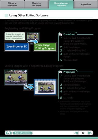 Things to                   Mastering        More Advanced
                                                                              Appendices
   Remember                     the Basics         Techniques




     Using Other Editing Software
If you register another image editing program with ZoomBrowser EX in advance, you
can use that software to edit an image selected in ZoomBrowser EX.

Registering an Editing Program

 Register the program so                                   Procedures
 it can be started from
 within ZoomBrowser EX.                                1   Select a task from the left
                                                           side of the window:
                                                           [Edit] and [Edit Image].
                                   Other Image
 ZoomBrowser EX                                        2   Select an image.
                                   Editing Program
                                                       3   [2. Select Editing Tool]
                                                       4   [Edit with external image
                                                           editor]
                                                       5   [Manage List]

Editing Images with a Registered Editing Program

                                                           Procedures
                                                       1   Select a task from the left
                                                           side of the window:
                                                           [Edit] and [Edit Image].
                                                       2   Select an image.
                                                       3   [2. Select Editing Tool]
                                                       4   [Edit with external image
                                                           editor]
                                                       5   [3. Finish]
                                                     •	The shooting information may be lost
                                                       from images recorded with the camera
                                                       and then processed and saved with
                                                       another image editing program.  
                                                     •	Movies and RAW images cannot be
                                                       edited.




            Table of Contents                                                   27
 