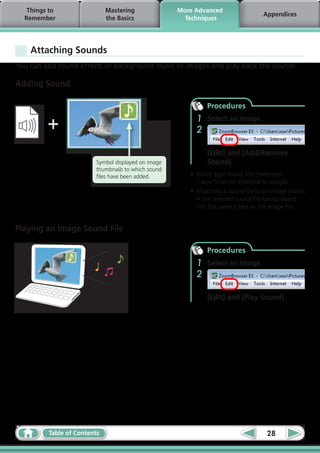 Things to                 Mastering               More Advanced
                                                                                    Appendices
  Remember                   the Basics                Techniques




    Attaching Sounds
You can add sound effects or background music to images and play back the sounds.

Adding Sound

                                                              Procedures

         +                                                1
                                                          2
                                                              Select an image.



                                                              [Edit] and [Add/Remove
                         Symbol displayed on image            Sound].
                         thumbnails to which sound
                         files have been added.         •	WAVE type sound files (extension
                                                          “.wav”) can be attached to images.
                                                        •	Attaching a sound file to an image results
                                                          in the selected sound file being copied
                                                          into the same folder as the image file.


Playing an Image Sound File

                                                              Procedures
                                                          1   Select an image.
                                                          2

                                                              [Edit] and [Play Sound].




         Table of Contents                                                           28
 