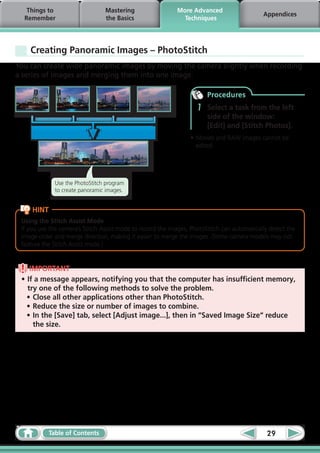 Things to                     Mastering                  More Advanced
                                                                                             Appendices
  Remember                       the Basics                   Techniques




    Creating Panoramic Images – PhotoStitch
You can create wide panoramic images by moving the camera slightly when recording
a series of images and merging them into one image.

                                                                        Procedures
                                                                    1   Select a task from the left
                                                                        side of the window:
                                                                        [Edit] and [Stitch Photos].
                                                                 •	Movies and RAW images cannot be
                                                                   edited.




              Use the PhotoStitch program
              to create panoramic images.


     HINT
 Using the Stitch Assist Mode
 If you use the camera’s Stitch Assist mode to record the images, PhotoStitch can automatically detect the
 image order and merge direction, making it easier to merge the images. (Some camera models may not
 feature the Stitch Assist mode.)


    IMPORTANT
 •	If a message appears, notifying you that the computer has insufficient memory,
   try one of the following methods to solve the problem.
   •	Close all other applications other than PhotoStitch.
   •	Reduce the size or number of images to combine.
   •	In the [Save] tab, select [Adjust image...], then in “Saved Image Size“ reduce
     the size.




            Table of Contents                                                                  29
 