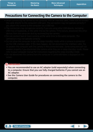 Things to                 Mastering             More Advanced
                                                                                Appendices
   Remember                   the Basics              Techniques




Precautions for Connecting the Camera to the Computer
•	When connecting the camera to the computer with an interface cable, make sure to connect
  the cable directly to the computer’s USB port. The connection may not operate correctly if
  you attach the camera to the computer via a USB hub.
•	The connection may not operate correctly if you are using other USB devices, excluding
  USB mice or keyboards, at the same time as the camera. If this occurs, disconnect the other
  devices from the computer and try reconnecting the camera.
•	Do not connect two or more cameras at the same time to the same computer. The
  connections may not operate correctly.
•	Do not allow the computer to go into sleep (standby) mode while a camera is connected
  via the USB interface cable. If this does happen, do not disconnect the interface cable. Try
  to awaken the computer with the camera in the connected state. Some computers will not
  awaken properly if you disconnect the camera while they are in sleep (standby) mode. Please
  refer to your computer manual for instructions regarding the sleep (standby) mode.
•	Do not disconnect the camera from the computer if CameraWindow is displayed on the
  screen.


    IMPORTANT
 •	You are recommended to use an AC adapter (sold separately) when connecting
   to a computer. Ensure that you use fully charged batteries if you cannot use an
   AC adapter.
 • See the Camera User Guide for procedures on connecting the camera to the
   computer.




          Table of Contents                                                       3
 