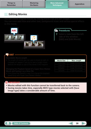 Things to                     Mastering                     More Advanced
                                                                                          Appendices
  Remember                       the Basics                      Techniques




    Editing Movies
You can create original movies by linking movie clips and still images.
You can even add titles and other text, background music and various special effects
to the movie.


        ABC                                                             Procedures
                                                                    1   Select a task from the left
                                                                        side of the window:
                                                                        [Edit] and [Edit Movie].




     HINT
 Recordable Movie Length
 •	 The length of movies you can save is shown at right. A           Movie Size       Max. Length
    message will appear if you try to save a longer movie.           1920x1080       Under 10 minutes
    Reduce the length or size of the movie if this happens.
                                                                      1280x720       Under 20 minutes
                                                                      640x480        Under 30 minutes
 Changing the Playback Speed of a Super Slow Motion
 Movie and Saving it as a New File                                    320x240        Under 60 minutes
 •	 Click [Slow Play Speed] in step 2 to change the playback
    speed (only with Super Slow Motion Movies).


    IMPORTANT
 •	Movies edited with this function cannot be transferred back to the camera.
 •	Saving movies takes time, especially MOV type movies selected with [Save
   image type] takes a considerable amount of time.




            Table of Contents                                                               30
 