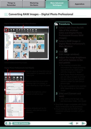 Things to                        Mastering                      More Advanced
                                                                                                     Appendices
   Remember                          the Basics                       Techniques




      Converting RAW Images – Digital Photo Professional
You can convert RAW images to JPEG and TIFF images.

Digital Photo Professional’s Main Window                                       Procedures
                                                                           1   Select a task from the left
                                                                               side of the window:
                                                                               [Edit] and [Digital Photo
                                                                               Professional Process RAW
                                                                               Images].
                                                                           2   Select a RAW image in
                                                                               Digital Photo Professional’s
                                                                               Main Window.

                                                                           3   Click
                                                                               (Edit image window).
                                                                           4   Adjust the image brightness
                                                                               and white balance in the
Selects folders containing images.                                             tool palette.
                                                                               •	The modified contents (the
Digital Photo Professional’s Tool Palette                                        information for image processing
                                                                                 requirements) are saved along
                                You can adjust all three RGB channel             with the image as a “recipe”.
                                levels together or separately with the
                                Tone Curve.                                    •	With Digital Photo Professional,
                                                                                 you can adjust images to achieve
                                                                                 the best results for your desired
                                Reduces noise that occurs when                   scene or subject by specifying a
                                shooting night time scenery, or                  picture style.
                                when shooting at a high ISO speed.             •	The items available to be modified
                                                                                 differ depending on the camera
                                                                                 model.
                                Adjusts the brightness, white
                                balance and picture style.                 5   [File] and [Convert and
                                                                               save].
                                                                               •	After setting the file type, size,
                                                                                 and destination folder, click [Save].
                                                                         •	Only RAW images compatible with Digital
                                                                           Photo Professional can be processed.
                                Adjusts attributes such as the           •	Ensure that you use the RAW image
                                contrast, color tone and color
                                                                           conversion software included with your
                                saturation.
                                                                           camera.




              Table of Contents                                                                       31
 