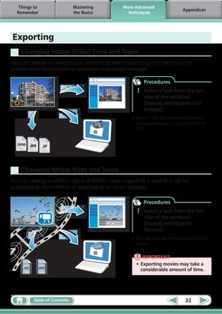 Things to                      Mastering    More Advanced
                                                                               Appendices
  Remember                        the Basics     Techniques




Exporting
    Changing Image (Stills) Sizes and Types
You can change an image’s size and format when exporting it so that it can be
published on the Internet or attached to an email message.

                                                         Procedures
                                                     1   Select a task from the left
                                                         side of the window:
                                                         [Export] and [Export Still
                                                         Images].
                                                   •	You will lose the shooting information
                                                     if you save images as a type other than
                                                     JPEG.


  .bmp      .jpg     .tif




    Changing Movie Sizes and Types
You can change a movie’s size and format when exporting it so that it can be
published on the Internet or attached to an email message.

                                                         Procedures
                                                     1   Select a task from the left
                                                         side of the window:
                                                         [Export] and [Export
                                                         Movies].
                                                   •	You can also use this function to rotate
                                                     movies.


                                                         IMPORTANT
                                                     •	 Exporting movies may take a
     .avi          .mov
                                                        considerable amount of time.




              Table of Contents                                                 33
 