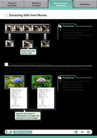 Things to                  Mastering          More Advanced
                                                                            Appendices
  Remember                    the Basics           Techniques




    Extracting Stills from Movies
You can extract and save stills from your favorite frames recorded in a movie.

                                                           Procedures
                                                       1   Select a task from the left
                                                           side of the window:
                                                           [Export] and [Extract frames
                                                           from a movie].




                 Extract your best
                 shots as stills




    Exporting Shooting Information
You can export the shooting information recorded with an image, such as the shutter
speed and exposure, as a text file.  

                                                           Procedures
                                                       1   Select a task from the left
                                                           side of the window:
                                                           [Export] and [Export
                                                           Shooting Properties].




           Ascertain the causes of
           failed photos or compare the
           settings for several images.




          Table of Contents                                                  34
 