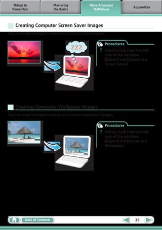 Things to                 Mastering         More Advanced
                                                                          Appendices
  Remember                   the Basics          Techniques




    Creating Computer Screen Saver Images
You can export images to serve as computer screen savers.

                                                         Procedures
                                                     1   Select a task from the left
                                                         side of the window:
                                                         [Export] and [Export as a
                                                         Screen Saver].




    Creating Computer Wallpaper Images
You can export images to serve as computer wallpaper images.

                                                         Procedures
                                                     1   Select a task from the left
                                                         side of the window:
                                                         [Export] and [Export as a
                                                         Wallpaper].




         Table of Contents                                                 35
 