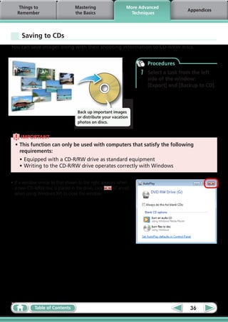 Things to                     Mastering                  More Advanced
                                                                                      Appendices
   Remember                       the Basics                   Techniques




     Saving to CDs
You can save images along with their shooting information to CD-R/RW discs.


                                                                      Procedures
                                                                  1   Select a task from the left
                                                                      side of the window:
                                                                      [Export] and [Backup to CD].



                                   Back up important images
                                   or distribute your vacation
                                   photos on discs.


     IMPORTANT
  •	This function can only be used with computers that satisfy the following
    requirements:
    •	Equipped with a CD-R/RW drive as standard equipment
    •	Writing to the CD-R/RW drive operates correctly with Windows


•	If a window similar to that shown to the right appears when
  a new CD-R/RW disc is placed in the drive, click    ([Cancel]
  when using Windows XP) to close the window.




            Table of Contents                                                          36
 