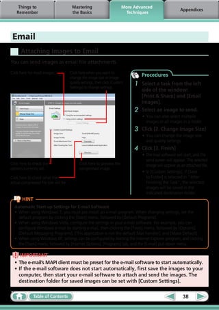 Things to                          Mastering                        More Advanced
                                                                                                         Appendices
    Remember                            the Basics                         Techniques




 Email
      Attaching Images to Email
You can send images as email file attachments.

Click here for most images.            Click here when you want to
                                       change the image size or image
                                                                                  Procedures
                                       quality settings, then click [Custom
                                       Settings] to change settings.
                                                                              1   Select a task from the left
                                                                                  side of the window:
                                                                                  [Print & Share] and [Email
                                                                                  Images].
                                                                              2   Select an image to send.
                                                                                  •	You can also select multiple
                                                                                    images or all images in a folder.
                                                                              3   Click [2. Change Image Size]
                                                                                  •	You can change the image size
                                                                                    and quality settings.
                                                                              4   Click [3. Finish]
                                                                                  •	 The mail software will start, and the
                                                                                     send screen will appear. The selected
Click here to check the                      Click here to preview the               image will appear as an attached file.
options currently set.                       compressed image.
                                                                                  •	In [Custom Settings], if [Save
Click here to check what the                                                         to Folder] is selected in “After
actual compressed file size will be.                                                 Finishing the Task”, the selected
                                                                                     images will be saved in the
                                                                                     indicated destination folder.
       HINT
  Automatic Start-up Settings for E-mail Software
  •	 When using Windows 7, you must pre-install an e-mail program. When changing settings, set the
     default program by clicking the [Start] menu, followed by [Default Programs].
  •	 When using Windows Vista, configure the settings in your e-mail software. For example, you can
     configure Windows e-mail by starting e-mail, then clicking the [Tools] menu, followed by [Options],
     [Default Messaging Programs], [This application is not the default Mail handler], and [Make Default].
  •	 When using Windows XP, settings can be configured by starting the Internet Explorer program, and clicking
     the [Tools] menu, followed by [Internet Options], [Programs] tab, and the [E-mail] pull-down menu.

     IMPORTANT
  •	The e-mail’s MAPI client must be preset for the e-mail software to start automatically.
  •	If the e-mail software does not start automatically, first save the images to your
    computer, then start your e-mail software to attach and send the images. The
    destination folder for saved images can be set with [Custom Settings].

              Table of Contents                                                                            38
 