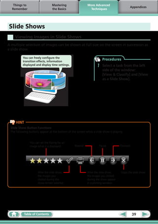 Things to                     Mastering                  More Advanced
                                                                                             Appendices
  Remember                       the Basics                   Techniques




Slide Shows
    Viewing Images in Slide Shows
A multiple selection of images can be shown at full size on the screen in succession as
a slide show.

          You can freely configure the
          transition effects, information
                                                                       Procedures
          displayed and display time settings.                     1   Select a task from the left
                                                                       side of the window:
                                                                       [View & Classify] and [View
                                                                       as a Slide Show].




     HINT
 Slide Show Button Functions
 The following buttons appear at the bottom of the screen while a slide show is playing.


               You can set the Rating for an
               image while it is displayed.       Rewind             Pause           Forward




                      After the slide show,                 After the slide show,     Stops the slide show.
                      the images you                        the images you clicked
                      clicked during the                    during the show appear
                      show remain selected.                 in a printing window.




            Table of Contents                                                                  39
 