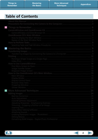 Things to                                Mastering                               More Advanced
                                                                                                                                   Appendices
 Remember                                  the Basics                                Techniques




Table of Contents
 About this Manual.................................................................................................................... 2
 Precautions for Connecting the Camera to the Computer..................................................... 3
 Things to Remember............................................................................................. 6
 CameraWindow and ZoomBrowser EX................................................................................... 6
      CameraWindow and ZoomBrowser EX.......................................................................................... 6
 ZoomBrowser EX’s Main Window. .......................................................................................... 7
                             .
      How to Display the Main Window................................................................................................. 7
      Names of the Main Window Parts. ................................................................................................ 7
                                    .
 How to Perform Tasks............................................................................................................... 8
      Selecting Tasks and Task Window Procedures............................................................................... 8
 Mastering the Basics............................................................................................. 9
 Transferring Images.................................................................................................................. 9
      Transferring Images by Connecting the Camera to a Computer.................................................. 9
 Printing.................................................................................................................................... 12
         .
      Printing a Single Image on a Single Page.................................................................................... 12
      Index Print...................................................................................................................................... 14
 How to Use CameraWindow.................................................................................................. 16
      First Menu Screen to Open........................................................................................................... 16
                                   .
      Image Transfer Screen................................................................................................................... 17
      Organize Images Screen................................................................................................................ 18
 How to Use ZoomBrowser EX’s Main Window..................................................................... 19
      Main Window................................................................................................................................ 19
      Display Modes ............................................................................................................................... 20
      Display Control Panel.................................................................................................................... 20
      Browser Area Tasks........................................................................................................................ 21
      Properties Window........................................................................................................................ 22
      Viewer Window............................................................................................................................. 23
 More Advanced Techniques............................................................................... 24
 Editing Images......................................................................................................................... 24
      Red Eye Correction........................................................................................................................ 24
      Auto Adjustment........................................................................................................................... 24
      Color/Brightness Adjustment........................................................................................................ 25
      Adjusting Sharpness – Emphasizing Outlines.............................................................................. 25
      Trimming – Cropping a Portion of an Image............................................................................... 26
      Inserting Text................................................................................................................................. 26
      Using Other Editing Software. ..................................................................................................... 27
                                               .
      Attaching Sounds.......................................................................................................................... 28
                           .
      Creating Panoramic Images – PhotoStitch................................................................................... 29
      Editing Movies............................................................................................................................... 30
      Converting RAW Images – Digital Photo Professional................................................................ 31




                                                                                                                                      4
 