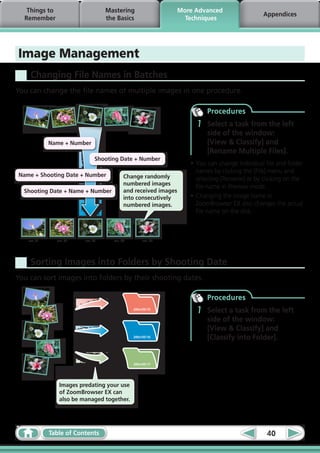 Things to                      Mastering                     More Advanced
                                                                                              Appendices
  Remember                        the Basics                      Techniques




Image Management
     Changing File Names in Batches
You can change the file names of multiple images in one procedure.

                                                                         Procedures
                                                                     1   Select a task from the left
                                                                         side of the window:
             Name + Number                                               [View & Classify] and
                                                                         [Rename Multiple Files].
                              Shooting Date + Number
                                                                   •	You can change individual file and folder
                                                                     names by clicking the [File] menu and
 Name + Shooting Date + Number            Change randomly            selecting [Rename] or by clicking on the
                                          numbered images
                                                                     file name in Preview mode.
  Shooting Date + Name + Number           and received images
                                          into consecutively       •	Changing the image name in
                                          numbered images.           ZoomBrowser EX also changes the actual
                                                                     file name on the disk.



    xxx_01     xxx_02    xxx_03      xxx_04        xxx_05




     Sorting Images into Folders by Shooting Date
You can sort images into folders by their shooting dates.

                                                                         Procedures
                                              200x/05/15
                                                                     1   Select a task from the left
                                                                         side of the window:
                                                                         [View & Classify] and
                                              200x/05/16                 [Classify into Folder].


                                              200x/05/17




                Images predating your use
                of ZoomBrowser EX can
                also be managed together.




             Table of Contents                                                                  40
 