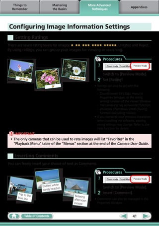 Things to                   Mastering                More Advanced
                                                                                       Appendices
  Remember                     the Basics                 Techniques




Configuring Image Information Settings
    Setting Ratings
There are seven rating levels for images: , ,    ,      ,        , Unrated and Reject.
By using ratings, you can group your images for viewing or searching.

                                                                 Procedures
                                                             1
                                                                 Switch to [Preview Mode].
                                                             2   Set [Rating].
                                                           •	Ratings can also be set with the
                                                             following:
                                                             -	 ZoomBrowser EX’s [Edit] menu or
                                                                Properties Window, or the rating
                                                                setting function of the Viewer Window.
                                                             -	 The camera’s [Tag as Favorite] function.
                                                             -	 Windows 7/Windows Vista’s [Rating]
                                                                function (excluding movies).
                                                           •	If you overwrite your previous installation
                                                             when installing the software, existing
                                                             rating settings may change. Refer to the
                                                             Help function for details.
    IMPORTANT
 •	The only cameras that can be used to rate images will list “Favorites” in the
   “Playback Menu” table of the “Menus” section at the end of the Camera User Guide.


    Inserting Comments
You can freely insert your choice of text as Comments.

                                                                 Procedures
                                                             1
                                  ite
                       Endless wh                                Switch to [Preview Mode].
                                   hes
                       sandy beac
      Trip to t
                he
                                                             2   Insert [Comment].
                                             Relaxing
      blue sea
                                            afternoon      •	Comments can also be managed in the
                                            snooze           Properties Window.



           Table of Contents                                                             41
 