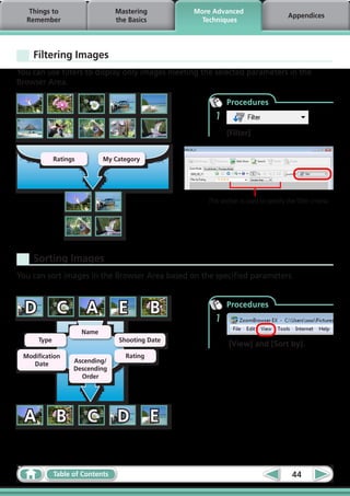 Things to                     Mastering        More Advanced
                                                                                       Appendices
  Remember                       the Basics         Techniques




    Filtering Images
You can use filters to display only images meeting the selected parameters in the
Browser Area.

                                                            Procedures
                                                       1
                                                            [Filter]


             Ratings          My Category




                                                     This section is used to specify the filter criteria.




    Sorting Images
You can sort images in the Browser Area based on the specified parameters.



  D           C         A         E           B        1
                                                            Procedures


                       Name
      Type                        Shooting Date
                                                             [View] and [Sort by].
 Modification                       Rating
    Date           Ascending/
                   Descending
                     Order




  A          B          C         D           E


             Table of Contents                                                          44
 