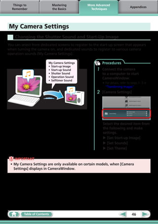 Things to                  Mastering          More Advanced
                                                                                  Appendices
  Remember                    the Basics           Techniques




My Camera Settings
    Changing the Shutter Sound and Start-Up Image
You can select from dedicated screens to register to the start-up screen that appears
when turning the camera on, and dedicated sounds to register to various camera
operation sounds (My Camera Settings).

                          My Camera Settings               Procedures
                          •	 Start-up Image
                          •	 Start-up Sound            1   Connect the camera
                          •	 Shutter Sound                 to a computer to start
                          •	 Operation Sound
                                                           CameraWindow.
                          •	 Selftimer Sound
                                                           •	For details, refer to steps 1- 3 in
                                                             “Transferring Images”.
                                                       2   [Camera Settings]




                                                           Select the desired item from
                                                           the following and make
                                                           settings.
                                                           u [Set Start-up Image]
                                                           u [Set Sounds]
                                                           u [Set Theme]

    IMPORTANT
 •	My Camera Settings are only available on certain models, when [Camera
   Settings] displays in CameraWindow.




          Table of Contents                                                        46
 