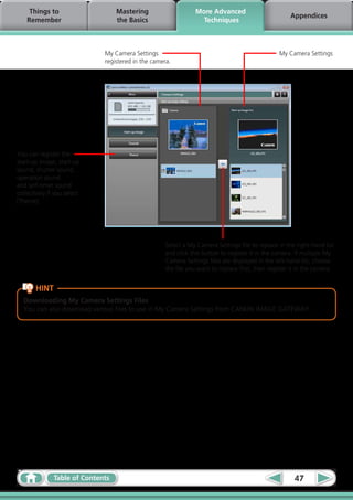 Things to                     Mastering                    More Advanced
                                                                                                     Appendices
    Remember                       the Basics                     Techniques



                              My Camera Settings                                                 My Camera Settings
                              registered in the camera.




You can register the
start‑up image, start‑up
sound, shutter sound,
operation sound
and self‑timer sound
collectively if you select
[Theme].




                                                    Select a My Camera Settings file to replace in the right-hand list
                                                    and click this button to register it in the camera. If multiple My
                                                    Camera Settings files are displayed in the left-hand list, choose
                                                    the file you want to replace first, then register it in the camera.


       HINT
  Downloading My Camera Settings Files
  You can also download various files to use in My Camera Settings from CANON iMAGE GATEWAY.




               Table of Contents                                                                       47
 