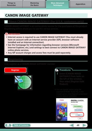 Things to                 Mastering        More Advanced
                                                                              Appendices
  Remember                   the Basics         Techniques




CANON iMAGE GATEWAY
    About CANON iMAGE GATEWAY (for U.S.A. customers only)
CANON iMAGE GATEWAY is an online photo service for the purchasers of this product.
Registering online allows you to use the various services.

     IMPORTANT
 •	Internet access is required to use CANON iMAGE GATEWAY (You must already
    have an account with an Internet service provider (ISP), browser software
    installed and an Internet connection).
 •	See the homepage for information regarding browser versions (Microsoft
    Internet Explorer, etc.) and settings to best connect to CANON iMAGE GATEWAY
    online photo services.
 •	 Any ISP account charges and access fees must be paid separately.


    Registering
First, register as a CANON iMAGE GATEWAY member.

      Register                                         Procedures
                                                   1   Select [CANON iMAGE
                                                       GATEWAY] from tasks on
                                                       the left of the window,
                                                       then select [Register/Add
                                                       Product].

                                                 •	You can register online using the
                                                   supplied CD-ROM. To do this, in the
                                                   installer panel, click [Register] underneath
                                                   CANON iMAGE GATEWAY.




         Table of Contents                                                     49
 