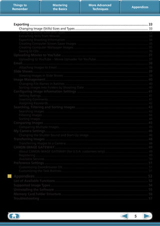Things to                                Mastering                              More Advanced
                                                                                                                                 Appendices
Remember                                  the Basics                               Techniques



Exporting................................................................................................................................. 33
     Changing Image (Stills) Sizes and Types....................................................................................... 33
     Changing Movie Sizes and Types.................................................................................................. 33
     Extracting Stills from Movies........................................................................................................ 34
                                           .
     Exporting Shooting Information.................................................................................................. 34
     Creating Computer Screen Saver Images .................................................................................... 35
     Creating Computer Wallpaper Images......................................................................................... 35
     Saving to CDs................................................................................................................................. 36
Uploading Movies to YouTube............................................................................................... 37
     Uploading to YouTube – Movie Uploader for YouTube.............................................................. 37
Email. ....................................................................................................................................... 38
     .
     Attaching Images to Email............................................................................................................ 38
Slide Shows............................................................................................................................. 39
           .
     Viewing Images in Slide Shows..................................................................................................... 39
Image Management................................................................................................................ 40
     Changing File Names in Batches .................................................................................................. 40
     Sorting Images into Folders by Shooting Date............................................................................ 40
Configuring Image Information Settings.............................................................................. 41
     Setting Ratings. ............................................................................................................................. 41
                    .
     Inserting Comments...................................................................................................................... 41
                             .
     Assigning Keywords...................................................................................................................... 42
                             .
Searching, Filtering and Sorting Images............................................................................... 43
                                       .
     Searching Images........................................................................................................................... 43
     Filtering Images............................................................................................................................. 44
     Sorting Images............................................................................................................................... 44
Comparing Images.................................................................................................................. 45
     Comparing Multiple Images......................................................................................................... 45
                              .
My Camera Settings................................................................................................................ 46
     Changing the Shutter Sound and Start-Up Image...................................................................... 46
                                                  .
Transferring Images................................................................................................................ 48
     Transferring Images to a Camera................................................................................................. 48
                                    .
CANON iMAGE GATEWAY. .................................................................................................... 49
                   .
     About CANON iMAGE GATEWAY (for U.S.A. customers only)................................................... 49
                                                                                                  .
     Registering..................................................................................................................................... 49
     Available Services.......................................................................................................................... 50
                           .
Preference Settings................................................................................................................. 51
     Customizing ZoomBrowser EX. .................................................................................................... 51
                                   .
     Customizing the Task Buttons...................................................................................................... 51
                                 .
Appendices.......................................................................................................... 52
List of Available Functions..................................................................................................... 52
                                .
Supported Image Types.......................................................................................................... 54
Uninstalling the Software...................................................................................................... 55
Memory Card Folder Structure............................................................................................... 56
Troubleshooting...................................................................................................................... 57




                                                                                                                                    5
 