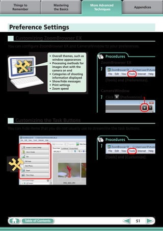 Things to                  Mastering                More Advanced
                                                                                 Appendices
  Remember                    the Basics                 Techniques




Preference Settings
    Customizing ZoomBrowser EX
You can configure ZoomBrowser EX and CameraWindow to your preferences.

                          •	 Overall themes, such as            Procedures
                             window appearances
                          •	 Processing methods for         ZoomBrowser EX
                             images shot with the
                             camera on end                  1
                          •	 Categories of shooting
                             information displayed
                          •	 Show/hide messages                 [Tools] and [Preferences].
                          •	 Print settings
                          •	 Zoom speed
                                                            CameraWindow
                                                            1   Click   (Preferences).




    Customizing the Task Buttons
You can hide items that you do not usually use to streamline the task buttons.

                                                                Procedures
                                                            1

                                                                [Tools] and [Customize].




          Table of Contents                                                       51
 