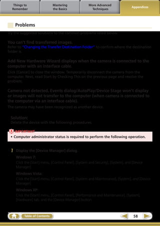 Things to                  Mastering              More Advanced
                                                                                  Appendices
  Remember                    the Basics               Techniques




     Problems
Try the suggested solutions to the common problems listed below.

You can’t find transferred images.
Refer to “Changing the Transfer Destination Folder” to confirm where the destination
folder is.

Add New Hardware Wizard displays when the camera is connected to the
computer with an interface cable.
Click [Cancel] to close the window. Temporarily disconnect the camera from the
computer. Next, read Start by Checking This on the previous page and resolve the
problem.

Camera not detected, Events dialog/AutoPlay/Device Stage won’t display
or images will not transfer to the computer (when camera is connected to
the computer via an interface cable).
The camera may have been recognized as another device.

 Solution:
 Delete the device with the following procedures.

   IMPORTANT
 •	Computer administrator status is required to perform the following operation.


 1   Display the [Device Manager] dialog.
     Windows 7:
     Click the [Start] menu, [Control Panel], [System and Security], [System], and [Device
     Manager].
     Windows Vista:
     Click the [Start] menu, [Control Panel], [System and Maintenance], [System], and [Device
     Manager].
     Windows XP:
     Click the [Start] menu, [Control Panel], [Performance and Maintenance], [System],
     [Hardware] tab, and the [Device Manager] button.



          Table of Contents                                                        58
 