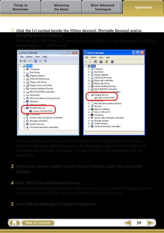 Things to                   Mastering             More Advanced
                                                                               Appendices
Remember                     the Basics              Techniques




2   Click the [+] symbol beside the [Other devices], [Portable Devices] and/or
    [Imaging devices] category.
    Your camera model name or [Canon Camera] will display in these categories if it is being
    recognized as an “other” device.




    There are other potential reasons for the problem if the [Other devices], [Portable
    Devices] or [Imaging devices] categories do not appear or your camera model name
    or [Canon Camera] does not appear. Proceed to Step 5, and temporarily quit the
    procedures.

3   Select your camera model name or [Canon Camera], right-click and select
    [Delete].

4   Click [OK] in the confirmation dialog.
    Delete all instances of your camera model name or [Canon Camera] if it appears in one
    or more places in the [Other devices] or [Imaging devices] categories.

5   Close [Device Manager] or [System Properties].



         Table of Contents                                                      59
 