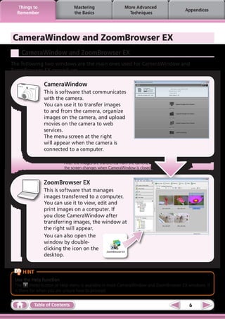 Things to                   Mastering                   More Advanced
                                                                                        Appendices
  Remember                     the Basics                    Techniques




CameraWindow and ZoomBrowser EX
    CameraWindow and ZoomBrowser EX
The following two windows are the main ones used for CameraWindow and
ZoomBrowser EX procedures.

               CameraWindow
               This is software that communicates
               with the camera.
               You can use it to transfer images
               to and from the camera, organize
               images on the camera, and upload
               movies on the camera to web
               services.
               The menu screen at the right
               will appear when the camera is
               connected to a computer.

                          After the images are transferred from the camera,
                          the screen changes when CameraWindow is closed.


               ZoomBrowser EX
               This is software that manages
               images transferred to a computer.
               You can use it to view, edit and
               print images on a computer. If
               you close CameraWindow after
               transferring images, the window at
               the right will appear.
               You can also open the
               window by double-
               clicking the icon on the
               desktop.


    HINT
 Use the Help Function
 The      (Help) button or Help menu is available in most CameraWindow and ZoomBrowser EX windows. It
 is there for when you are unsure how to proceed.


           Table of Contents                                                              6
 