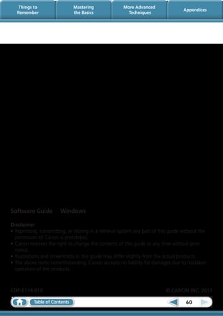 Things to                  Mastering              More Advanced
                                                                                   Appendices
   Remember                    the Basics               Techniques




Software Guide          Windows

Disclaimer
•	Reprinting, transmitting, or storing in a retrieval system any part of this guide without the
  permission of Canon is prohibited.
•	Canon reserves the right to change the contents of this guide at any time without prior
  notice.
•	Illustrations and screenshots in this guide may differ slightly from the actual products.
•	The above items notwithstanding, Canon accepts no liability for damages due to mistaken
  operation of the products.



CDP-E114-010	                                                              © CANON INC. 2011

           Table of Contents                                                         60
 
