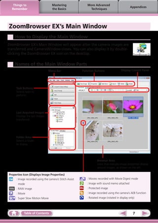 Things to                       Mastering                More Advanced
                                                                                                Appendices
  Remember                         the Basics                 Techniques




ZoomBrowser EX’s Main Window
    How to Display the Main Window
ZoomBrowser EX’s Main Window will appear after the camera images are
transferred and CameraWindow closes. You can also display it by double-
clicking the ZoomBrowser EX icon on the desktop.

    Names of the Main Window Parts
                                Menu Bar                 Function Buttons               Display Control Panel




     Task Buttons
     Selects tasks to
     perform.




     Last Acquired Images
     Displays the last images
     transferred.




     Folder Area
     Selects a folder
     to display.




                                                                    Browser Area
                                                                    Icons that indicate image properties display
                                                                    around images, as shown on the left.

Properties Icon (Displays Image Properties)
   	 : Image recorded using the camera’s Stitch Assist     	 : Movies recorded with Movie Digest mode
       mode                                              	 : Image with sound memo attached
    	 : RAW image                                        	 : Protected image
   	 : Movie                                             	 : Image recorded using the camera’s AEB function
    	 : Super Slow Motion Movie                          	 : Rotated image (rotated in display only)




            Table of Contents                                                                     7
 
